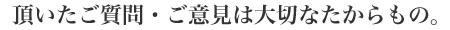 頂いたご質問・ご意見は大切なたからもの。